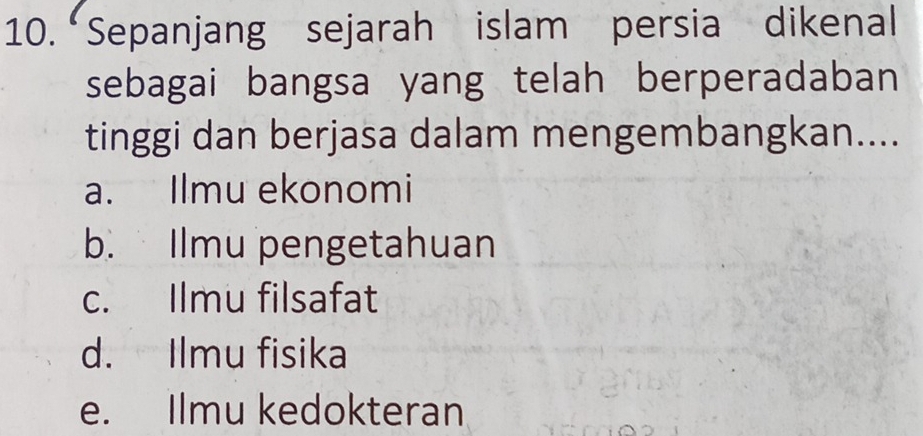 “Sepanjang sejarah islam persia dikenal
sebagai bangsa yang telah berperadaban
tinggi dan berjasa dalam mengembangkan....
a. Ilmu ekonomi
b. Ilmu pengetahuan
c. Ilmu filsafat
d. Ilmu fisika
e. Ilmu kedokteran