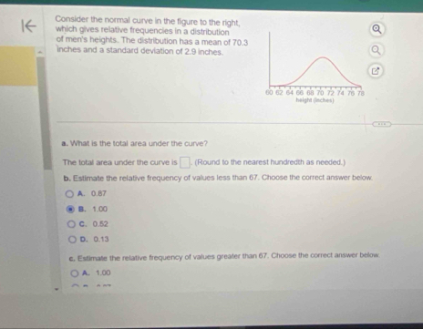 Consider the normal curve in the figure to the right,
which gives relative frequencies in a distribution
of men's heights. The distribution has a mean of 70.3
inches and a standard deviation of 2.9 inches.
a. What is the total area under the curve?
The total area under the curve is □. (Round to the nearest hundredth as needed.
b. Estimate the relative frequency of values less than 67. Choose the correct answer below.
A. 0.87
B. 1.00
C. 0.52
D. 0.13
e. Estimate the relative frequency of values greater than 67. Choose the correct answer below
A. 1.00