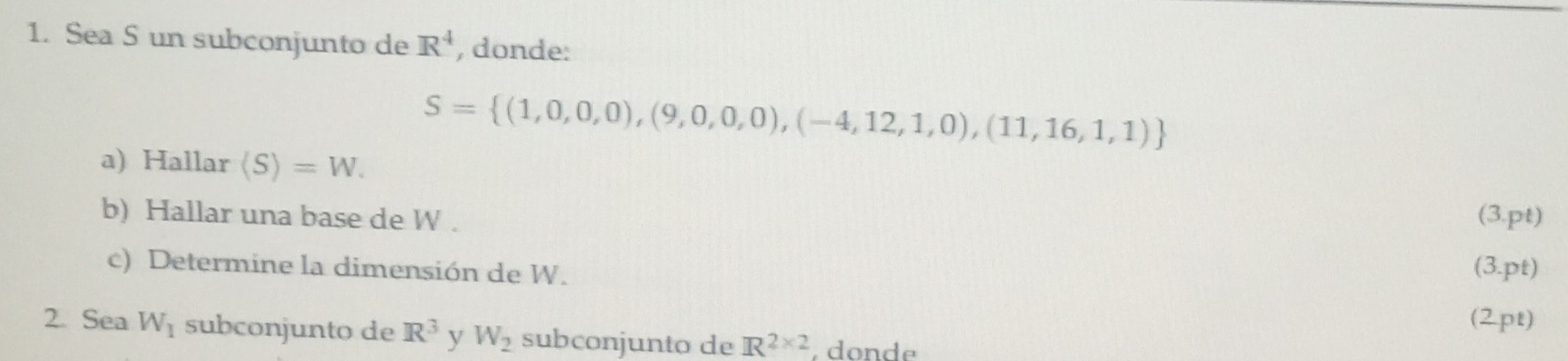 Sea S un subconjunto de R^4 , donde:
S= (1,0,0,0),(9,0,0,0),(-4,12,1,0),(11,16,1,1)
a) Hallar langle Srangle =W. 
b) Hallar una base de W. (3.pt) 
c) Determine la dimensión de W. 
(3.pt) 
(2pt) 
2. Sea W_1 subconjunto de R^3 y W_2 subconjunto de R^(2* 2) , donde