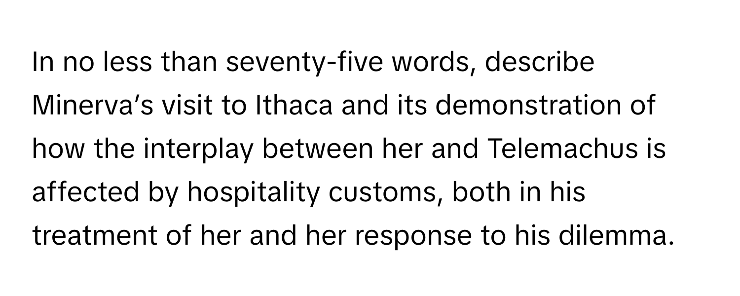 In no less than seventy-five words, describe Minerva’s visit to Ithaca and its demonstration of how the interplay between her and Telemachus is affected by hospitality customs, both in his treatment of her and her response to his dilemma.