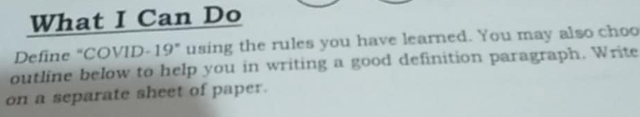 What I Can Do 
Define "COVID-19" using the rules you have learned. You may also choo 
outline below to help you in writing a good definition paragraph. Write 
on a separate sheet of paper.