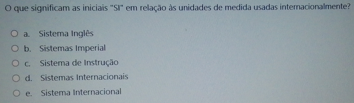 que significam as iniciais "SI" em relação às unidades de medida usadas internacionalmente?
a. Sistema Inglês
b. Sistemas Imperial
c. Sistema de Instrução
d. Sistemas Internacionais
e. Sistema Internacional