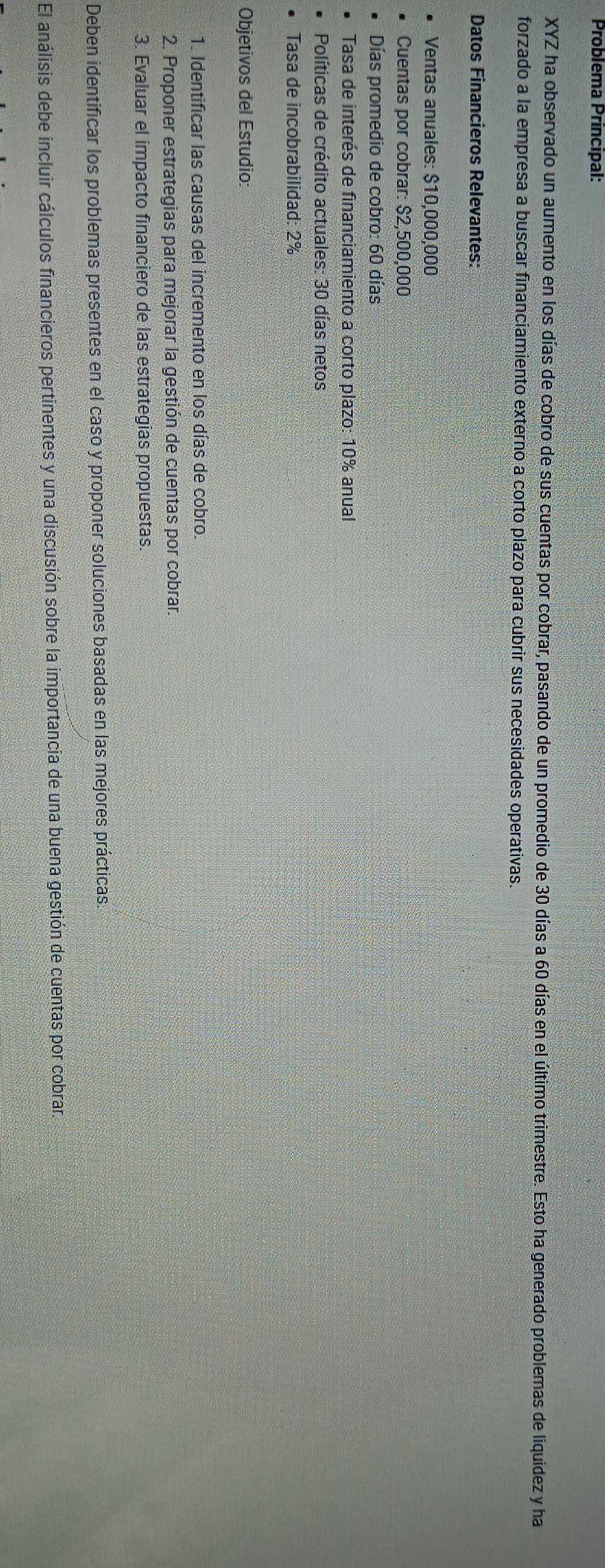 Problema Principal: 
XYZ ha observado un aumento en los días de cobro de sus cuentas por cobrar, pasando de un promedio de 30 días a 60 días en el último trimestre. Esto ha generado problemas de liquidez y ha 
forzado a la empresa a buscar financiamiento externo a corto plazo para cubrir sus necesidades operativas. 
Datos Financieros Relevantes: 
Ventas anuales: $10,000,000
Cuentas por cobrar: $2,500,000
Días promedio de cobro: 60 días 
Tasa de interés de financiamiento a corto plazo: 10% anual 
Políticas de crédito actuales: 30 días netos 
Tasa de incobrabilidad: 2%
Objetivos del Estudio: 
1. Identificar las causas del incremento en los días de cobro. 
2. Proponer estrategias para mejorar la gestión de cuentas por cobrar. 
3. Evaluar el impacto financiero de las estrategias propuestas. 
Deben identificar los problemas presentes en el caso y proponer soluciones basadas en las mejores prácticas 
El análisis debe incluir cálculos financieros pertinentes y una discusión sobre la importancia de una buena gestión de cuentas por cobrar.