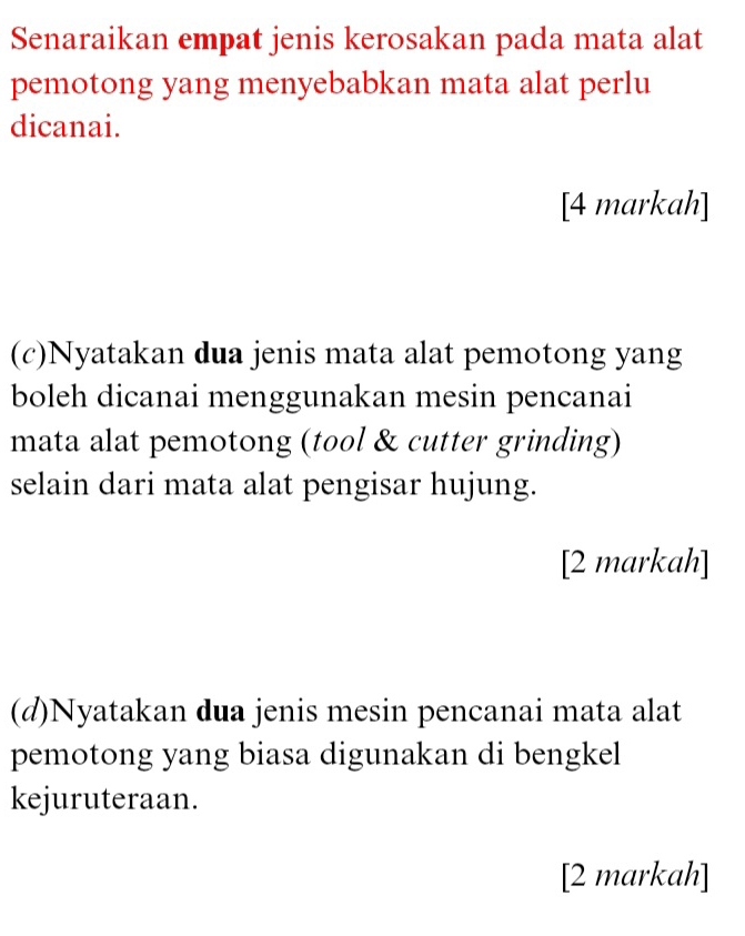 Senaraikan empat jenis kerosakan pada mata alat 
pemotong yang menyebabkan mata alat perlu 
dicanai. 
[4 markah] 
(c)Nyatakan dua jenis mata alat pemotong yang 
boleh dicanai menggunakan mesin pencanai 
mata alat pemotong (tool & cutter grinding) 
selain dari mata alat pengisar hujung. 
[2 markah] 
(d)Nyatakan dua jenis mesin pencanai mata alat 
pemotong yang biasa digunakan di bengkel 
kejuruteraan. 
[2 markah]