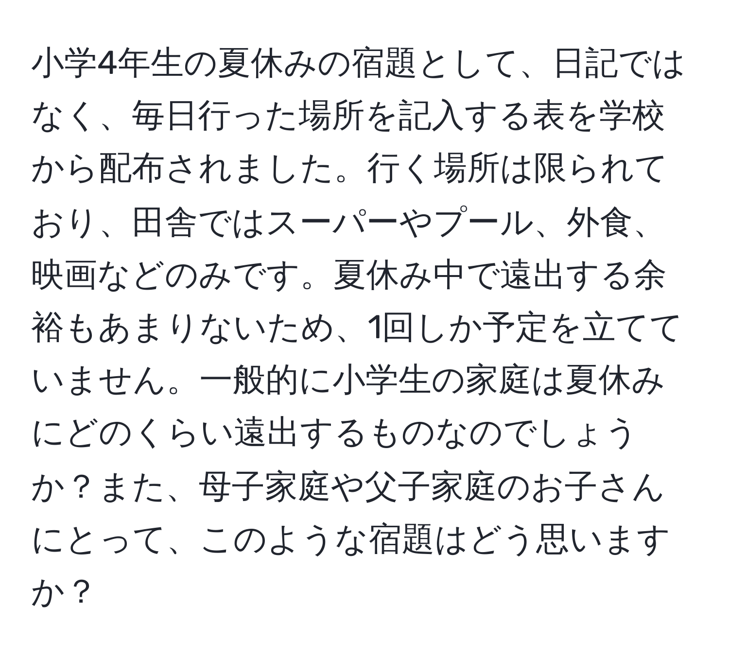 小学4年生の夏休みの宿題として、日記ではなく、毎日行った場所を記入する表を学校から配布されました。行く場所は限られており、田舎ではスーパーやプール、外食、映画などのみです。夏休み中で遠出する余裕もあまりないため、1回しか予定を立てていません。一般的に小学生の家庭は夏休みにどのくらい遠出するものなのでしょうか？また、母子家庭や父子家庭のお子さんにとって、このような宿題はどう思いますか？