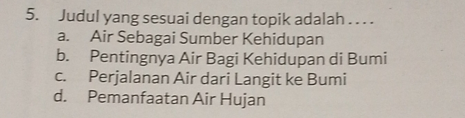 Judul yang sesuai dengan topik adalah . . . .
a. Air Sebagai Sumber Kehidupan
b. Pentingnya Air Bagi Kehidupan di Bumi
c. Perjalanan Air dari Langit ke Bumi
d. Pemanfaatan Air Hujan