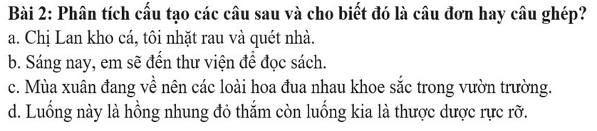 Phân tích cấu tạo các câu sau và cho biết đó là câu đơn hay câu ghép?
a. Chị Lan kho cá, tôi nhặt rau và quét nhà.
b. Sáng nay, em sẽ đến thư viện để đọc sách.
c. Mùa xuân đang về nên các loài hoa đua nhau khoe sắc trong vườn trường.
d. Luống này là hồng nhung đỏ thắm còn luống kia là thược dược rực rỡ.