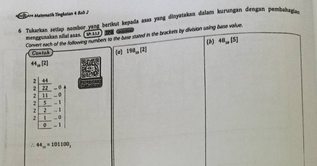 Matematik Tingkatan 4 Bab 2 
6 Tukarkan setiap nombor yang berikut kepada asas yang dinyatakan dalam kurungan dengan pembahagian 
menggunakan nilai asas. ( SP: 2.1.2) IN G 
Convert each of the following numbers to the base stated in the brackets by division using base value. 
(b) 48_10[5]
Contoh (a) 198_10[2]
44_10[2]
2 4
2 22 ,,. 0
2 11... O
2 5... 1
2 2... 1
2 1... ()
0... 1
∴ 44_10=101100_2