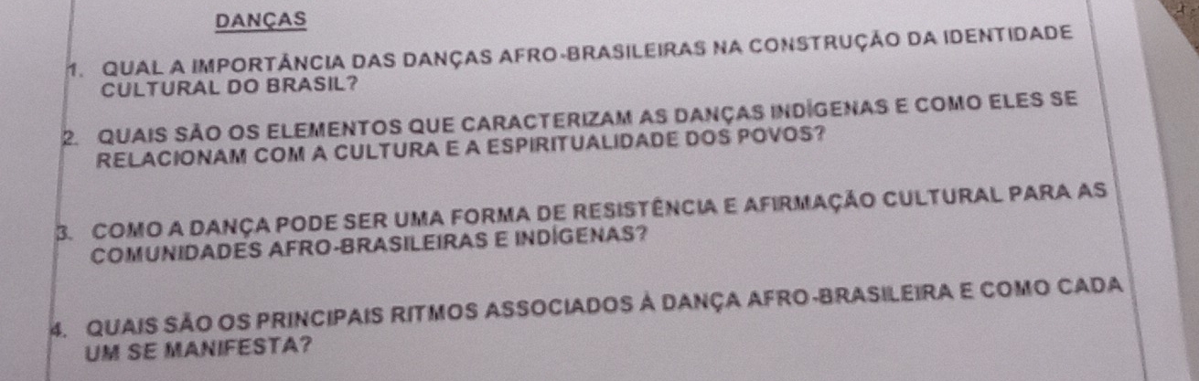 DANçAS 
1. QUAL A IMPORTÁNCIA DAS DANÇAS AFRO-BRASiLEIRAS Na CONSTRUÇÃo DA IDENTIDADe 
CULTURAL DO BRASIL? 
2. quais são os elementos que caracterizam as danças indigenas e como eles se 
RELACIONAM COM A CULTURA E A ESPIRITUALIDADE DOS POVOS? 
3. como a dança pode ser uma forma de resistência e afirmação cultural para as 
COMUNIDADES AFRO-BRASILEIRAS E INDÍGENAS? 
4. QUAIS SÃO OS PRINCIPAIS RITMOS ASSOCIADOS à DANçA AFRO-BRASILEIRA E COMO CADA 
UM SE MANIFESTA?