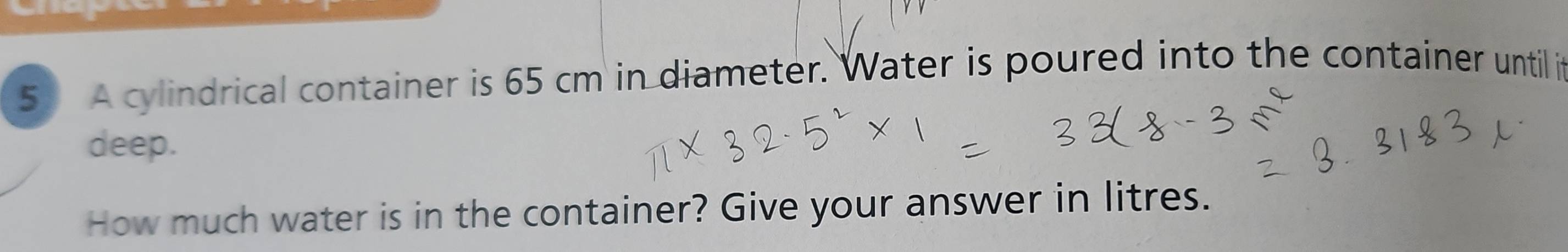 A cylindrical container is 65 cm in diameter. Water is poured into the container until it 
deep. 
How much water is in the container? Give your answer in litres.