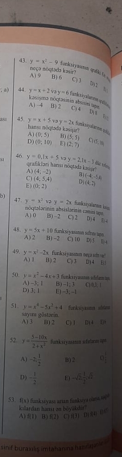 y=x^2-9 funksiyasımın graßki O 
neçə nöqtədə kəsir? A) 9 B) 6 C) 3 a; a) 44. y=x+2voy=6 funksiyalannm qalión
kəsişma nöqtəsinin absisini tapn
A) ~4 B) 2 C) 4
Dị 8 Đ n
as1 45. y=x+5 və y=2x funksiyalarma quố
hansı nöqtədə kəsişir?
A) (0:5) B) (5;5)
D) (0:10) E) (2;7) C) (5,10)
46 y=0.1x+5 y=2,1x-3 dia v
51 qrafikləri hansı nõqtəda kasişir? (4;-2) (-4;-5,4)
A)
C) (4;5,4) B)
D)
E) (0;2) (4;2)
b)
47 y=x^2 y=2x funksiyalanus la
nöqtələrinin absislərinin cəmini tapn
A) 0 B) -2 C) 2 D) 4 E 4
48. y=5x+10 funksiyasının sifrmı tan C) 10 D) 5 E| -(
A) 2 B) -2
49. y=x^2-2x funksiyasımı neçə su
A) 1 B) 2 C) 3 D) 4 E
50. y=x^2-4x+3 funksiyasınin sifulan 
A) -3; 1 B) -1; 3 C) 0,3, 1
D) 3; 1 E) -3; -1
51. y=x^4-5x^2+4 funksiyasmn sfrmm
sayımı göstərin.
A) 3 B) 2 C) I D) 4 E8
52. y= (5-10x)/2+x^2  funksiyasın sifirlnm ups
A) -2; 1/2  B)2 a
D) - 1/2  E) -sqrt(2): 1/2 ,sqrt(2)
53. f(x) funksiyası artan funksiya olana, 
kılardan hansı ən böyükdür?
A) f(1) B) f(2) C) f(3) E )f(4) D 
sinif buraxilis imtahanina haziajanie