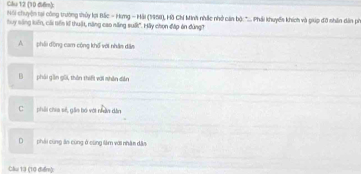 Cău 12 (10 điểm):
Nói chuyện tại công trường thủy lợi Bắc - Hưng - Hải (1958), Hồ Chí Minh nhắc nhở cán bộ *.... Phải khuyến khích và giúp đỡ nhân dân ph
huy sáng luến, cải tiền kế thuật, năng cao năng suất". Hãy chọn đáp án đứng?
A phải đồng cam cộng khổ với nhân dân
Bphải gần gũi, thân thiết với nhân dân
Cphải chia sẻ, gần bó với nân dân
Dphái cùng ăn cùng ở cũng lăm với nhân dân
Cầu 13 (10 điểm):