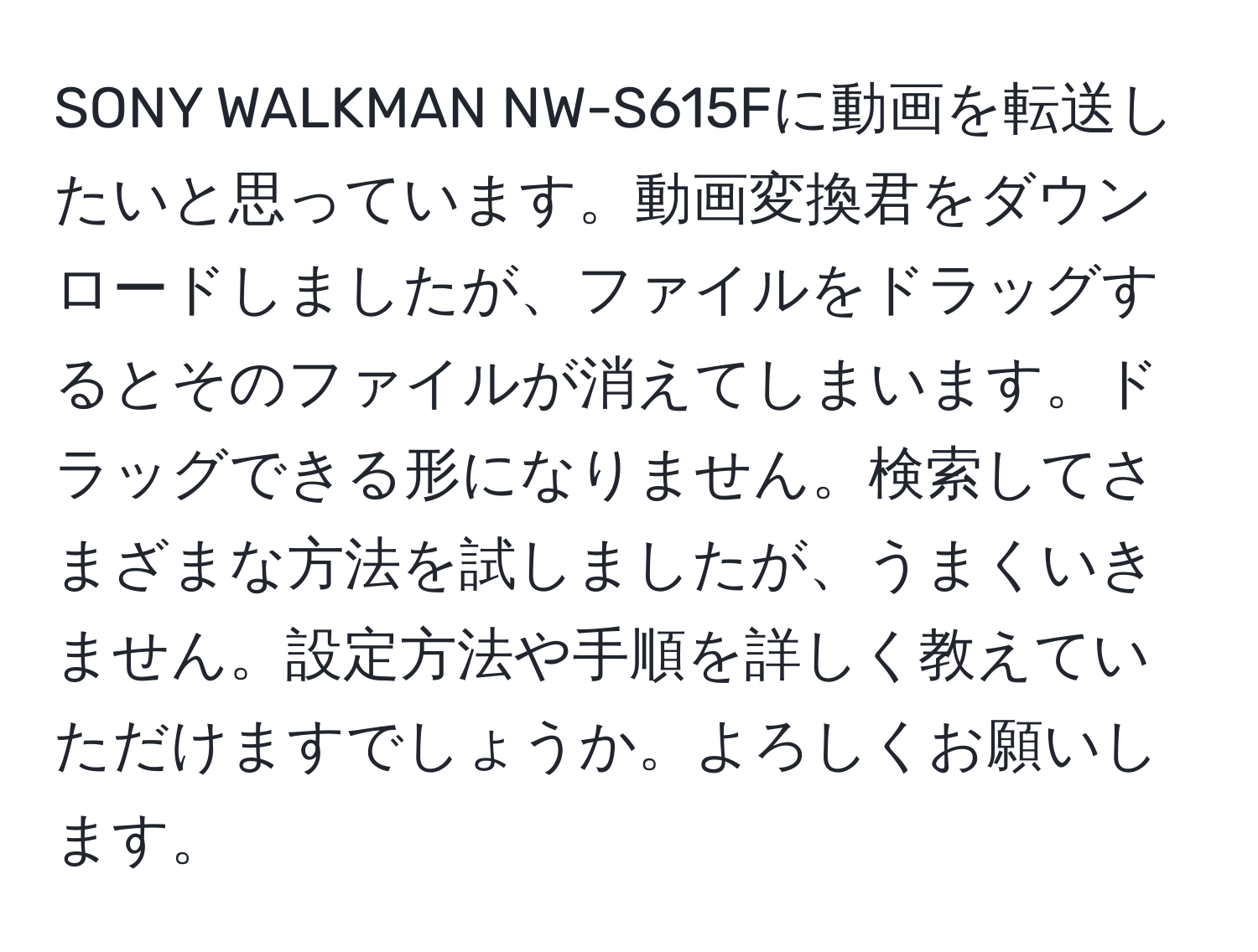 SONY WALKMAN NW-S615Fに動画を転送したいと思っています。動画変換君をダウンロードしましたが、ファイルをドラッグするとそのファイルが消えてしまいます。ドラッグできる形になりません。検索してさまざまな方法を試しましたが、うまくいきません。設定方法や手順を詳しく教えていただけますでしょうか。よろしくお願いします。