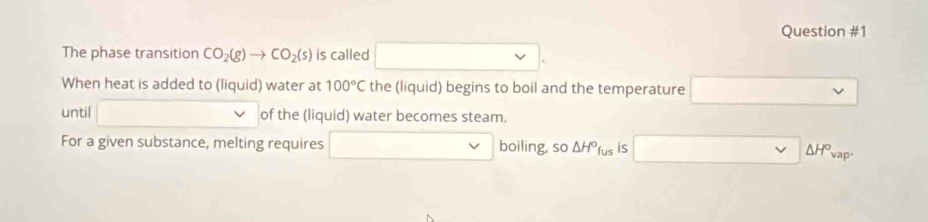 The phase transition CO_2(g)to CO_2(s) is called . 
When heat is added to (liquid) water at 100°C the (liquid) begins to boil and the temperature 
until of the (liquid) water becomes steam. 
For a given substance, melting requires boiling, so △ H^ofus is △ H° vap-