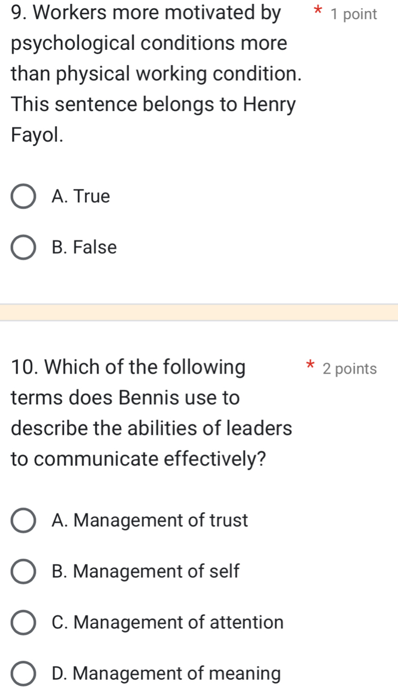 Workers more motivated by * 1 point
psychological conditions more
than physical working condition.
This sentence belongs to Henry
Fayol.
A. True
B. False
10. Which of the following 2 points
terms does Bennis use to
describe the abilities of leaders
to communicate effectively?
A. Management of trust
B. Management of self
C. Management of attention
D. Management of meaning