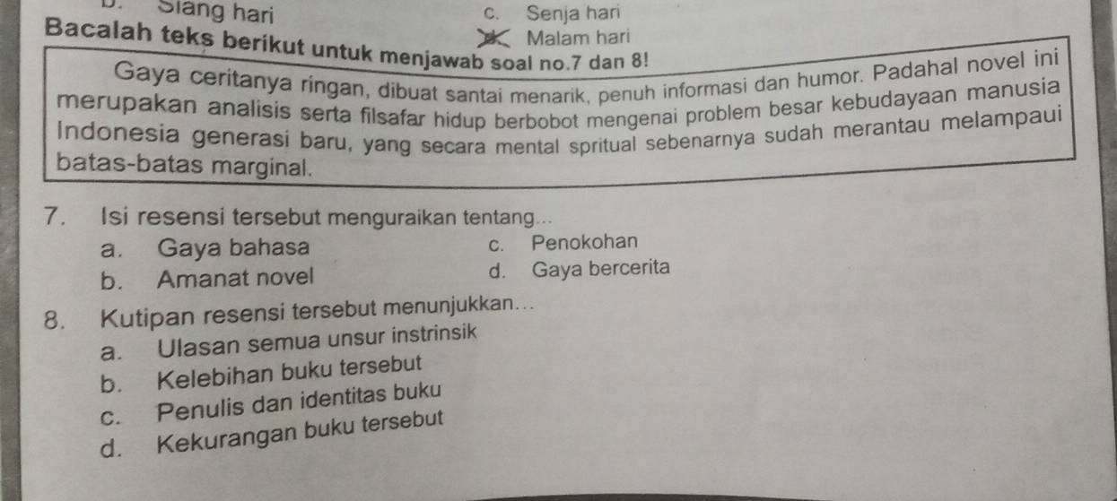 Siáng hari C. : Senja hari
Malam hari
Bacalah teks berikut untuk menjawab soal no. 7 dan 8!
Gaya ceritanya ringan, dibuat santai menarik, penuh informasi dan humor. Padahal novel ini
merupakan analisis serta filsafar hidup berbobot mengenai problem besar kebudayaan manusia
Indonesia generasi baru, yang secara mental spritual sebenarnya sudah merantau melampaui
batas-batas marginal.
7. Isi resensi tersebut menguraikan tentang...
a. Gaya bahasa c. Penokohan
b. Amanat novel d. Gaya bercerita
8. Kutipan resensi tersebut menunjukkan….
a. Ulasan semua unsur instrinsik
b. Kelebihan buku tersebut
c. Penulis dan identitas buku
d. Kekurangan buku tersebut