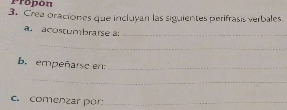 Propon 
3. Crea oraciones que incluyan las siguientes perífrasis verbales. 
a. acostumbrarse a:_ 
_ 
b. empeñarse en:_ 
_ 
c. comenzar por:_