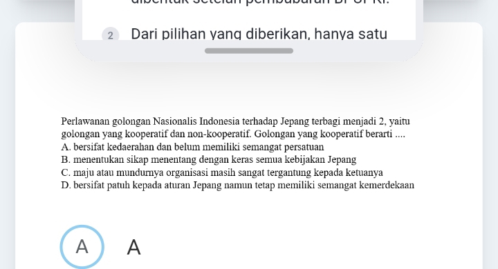 Dari pilihan yang diberikan, hanya satu
Perlawanan golongan Nasionalis Indonesia terhadap Jepang terbagi menjadi 2, yaitu
golongan yang kooperatif dan non-kooperatif. Golongan yang kooperatif berarti ....
A. bersifat kedaerahan dan belum memiliki semangat persatuan
B. menentukan sikap menentang dengan keras semua kebijakan Jepang
C. maju atau mundurnya organisasi masih sangat tergantung kepada ketuanya
D. bersifat patuh kepada aturan Jepang namun tetap memiliki semangat kemerdekaan
A ) A