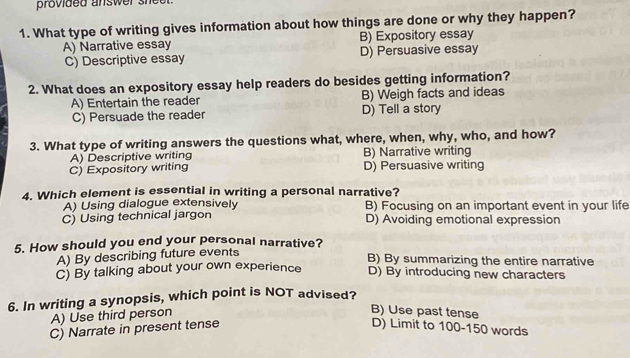 provided answer sheet.
1. What type of writing gives information about how things are done or why they happen?
A) Narrative essay B) Expository essay
C) Descriptive essay D) Persuasive essay
2. What does an expository essay help readers do besides getting information?
A) Entertain the reader B) Weigh facts and ideas
C) Persuade the reader D) Tell a story
3. What type of writing answers the questions what, where, when, why, who, and how?
A) Descriptive writing B) Narrative writing
C) Expository writing D) Persuasive writing
4. Which element is essential in writing a personal narrative?
A) Using dialogue extensively B) Focusing on an important event in your life
C) Using technical jargon D) Avoiding emotional expression
5. How should you end your personal narrative?
A) By describing future events
B) By summarizing the entire narrative
C) By talking about your own experience D) By introducing new characters
6. In writing a synopsis, which point is NOT advised?
A) Use third person
B) Use past tense
C) Narrate in present tense D) Limit to 100-150 words