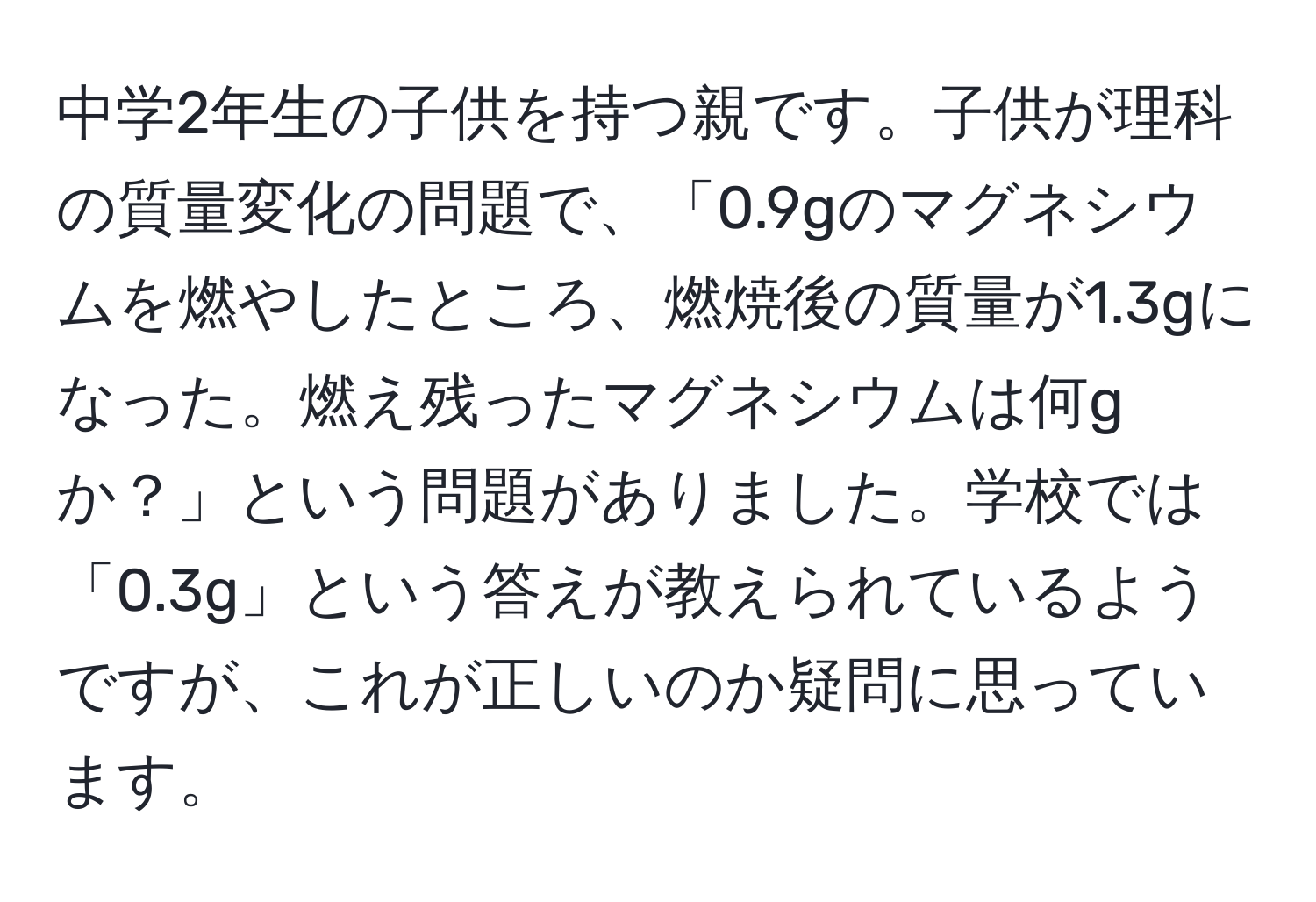 中学2年生の子供を持つ親です。子供が理科の質量変化の問題で、「0.9gのマグネシウムを燃やしたところ、燃焼後の質量が1.3gになった。燃え残ったマグネシウムは何gか？」という問題がありました。学校では「0.3g」という答えが教えられているようですが、これが正しいのか疑問に思っています。