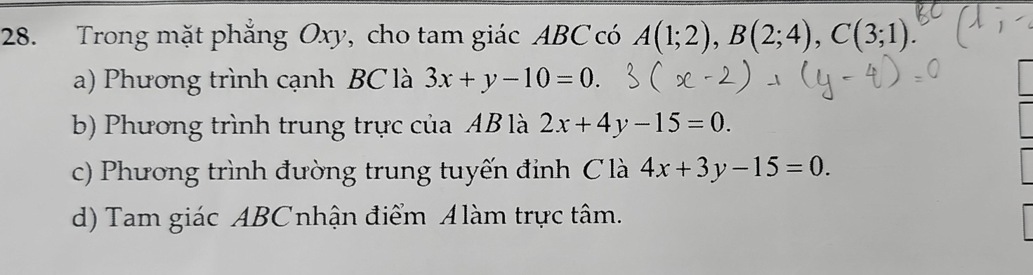 Trong mặt phẳng Oxy, cho tam giác ABC có A(1;2), B(2;4), C(3;1)
a) Phương trình cạnh BC là 3x+y-10=0.
b) Phương trình trung trực của AB là 2x+4y-15=0.
c) Phương trình đường trung tuyến đỉnh C là 4x+3y-15=0.
d) Tam giác ABCnhận điểm Alàm trực tâm.