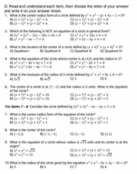 Read and understand each item, then choose the letter of your answer
and write it on your answer sheet.
1. What is the center-radius form of a circle defined by x^2+y^2-2x+4y-1=0 ?
A) (x+1)^2+(y-2)^2=6 C (x+1)^2+(y-2)^2=9
8) (x-1)^2+(y+2)^2=6 D) (x-1)^2+(y+2)^2=11
2. Which of the following is NOT an equation of a circle in general form?
A) 2x^2+2y^2-12x-20y+36=0 C) x^2+y^2+10y+9=0
B) x^2+y^2-6x-7=0 D] x^2+5x-6y+6=0
3. What is the location of the center of a circle define by (x+6)^2+(y+4)^2=9 ,
A) Quadrant I B) Quadrant II C) Quadrant III D) Quadrant IV
4. What is the equation of the circle whose center is at (4,0) and the radius is 3?
A) x^2+y^2-8x+4y+7=0 C x^2+y^2-8x+7=0
B) x^2+y^2+8x-4y-7=0 D) x^2+y^2-8y+7=0
5. What is the measure of the radius of a circle defined by x^2+y^2+8x+8=0 ?
A) 2sqrt(2) 8 4sqrt(2) C) 4 D) 8
6. The center of a circle is at (7,-2) and the radius is 5 units. What is the equation
of the circle?
A) (x+7)^2+(y-2)^2=25 C) (x+7)^2+(y-2)^2=5
B) (x-7)^2+(y+2)^2=25 D (x-7)^2+(y+2)^2=5
For items 7 - 8. Consider the circle defined by 3x^2+3y^2-6x-6y+3=0.
7. What is the center-radius form of the equation of the circle?
A) (x-1)^2+(y-1)^2=1 C) (x+1)^2+(y-1)^2=1
B) (x+1)^2+(y+1)^2=1 D) (x-1)^2+(y+1)^2=1
8. What is the center of the circle?
A) (-1,1) B) (-1,-1) C) (1,-1) D) (1,1)
9. What is the equation of a circle whose radius is sqrt(13) units and its center is at the
origin?
A) x^2+y^2=sqrt(13) C) (x+1)^2+(y+1)^2=13
B) x^2+y^2=13 D) (x+1)^2+(y+1)^2=sqrt(13)
10. What is the radius of the circle given by the equation x^2+y^2-8x+2y-32=0 ?
A) S B) 6 C) 7 D) 8