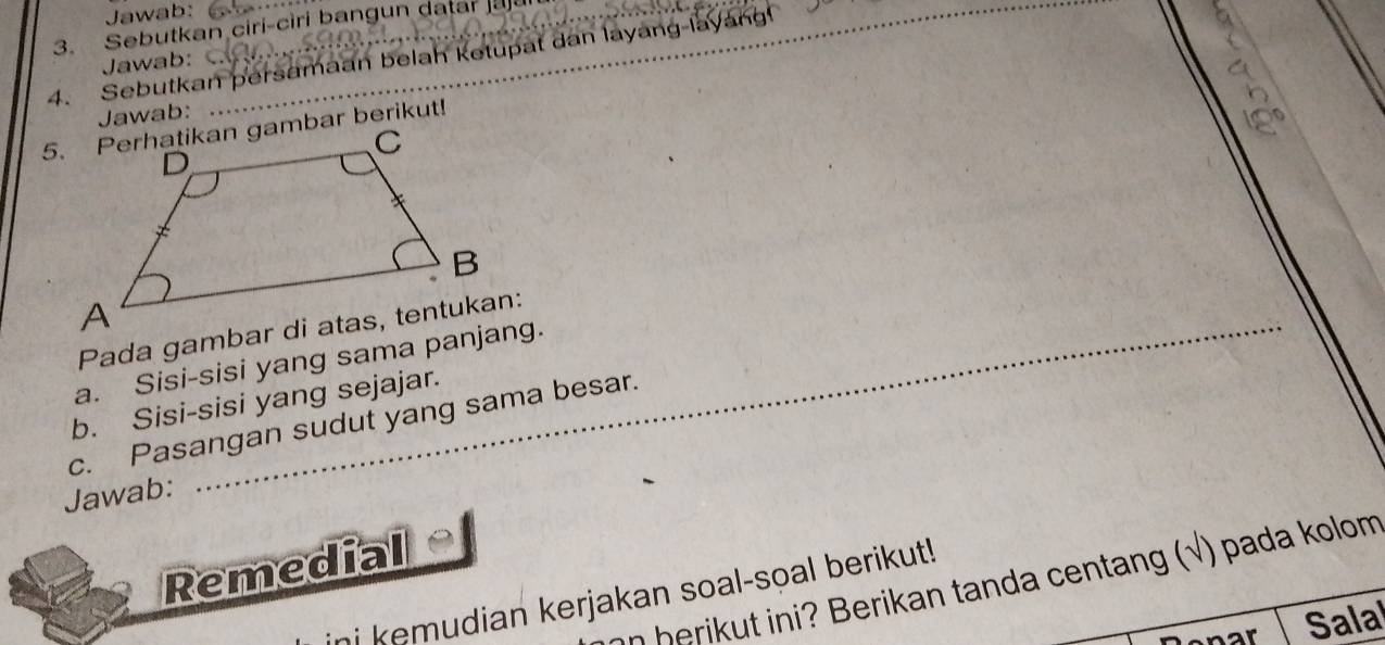 Jawab: 
3. Sebutkan ciri-ciri bangun datar 
4. Sebutkan persamaan belah ketupat dan layang-layang! Jawab: 

Jawab: 
a. Sisi-sisi yang sama panjang. 
b. Sisi-sisi yang sejajar. 
c. Pasangan sudut yang sama besar. 
Jawab: 
Remedial 
on herikut ini? Berikan tanda centang (√) pada kolom 
ni kemudian kerjakan soal-soal berikut! 
enar Salal