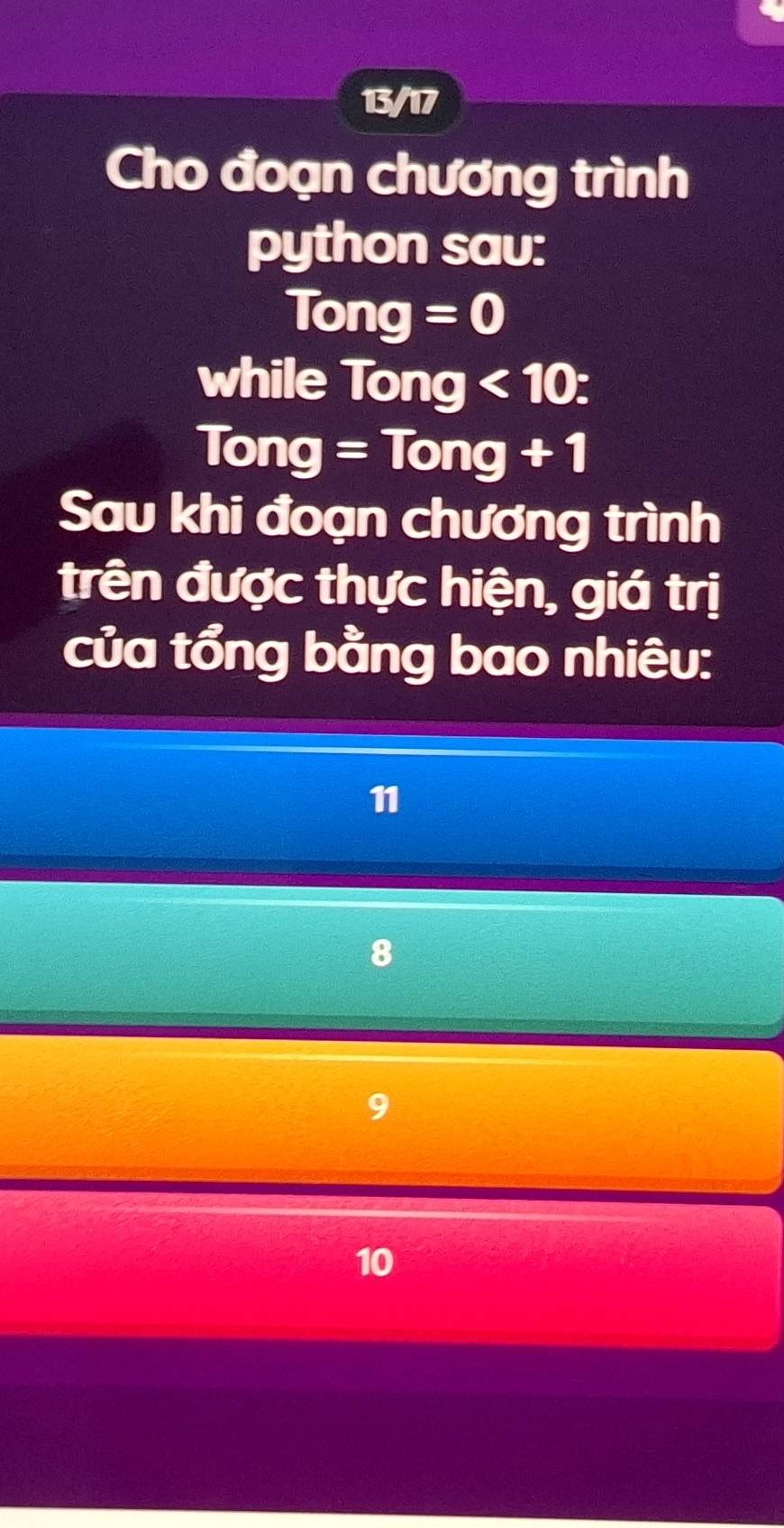 13/17
Cho đoạn chương trình
python sav:
Tong=0
while Tong<10</tex>:
Tong=Tong+1
Sau khi đoạn chương trình
trên được thực hiện, giá trị
của tổng bằng bao nhiêu:
11
8
9
10