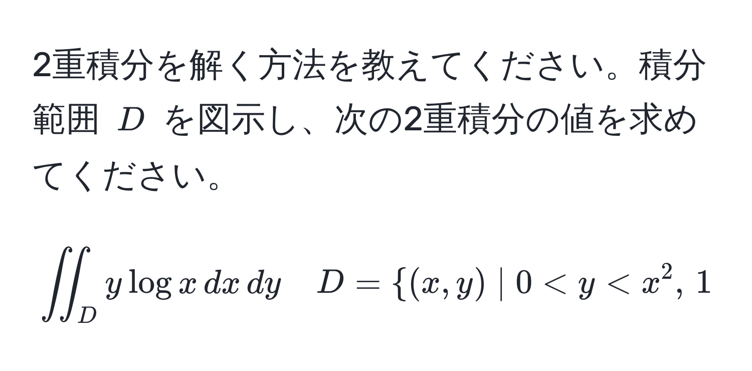 2重積分を解く方法を教えてください。積分範囲 $D$ を図示し、次の2重積分の値を求めてください。  
$$iint_D y log x , dx , dy quad D= (x,y) | 0 < y < x^(2 , , 1 < x < e )$$