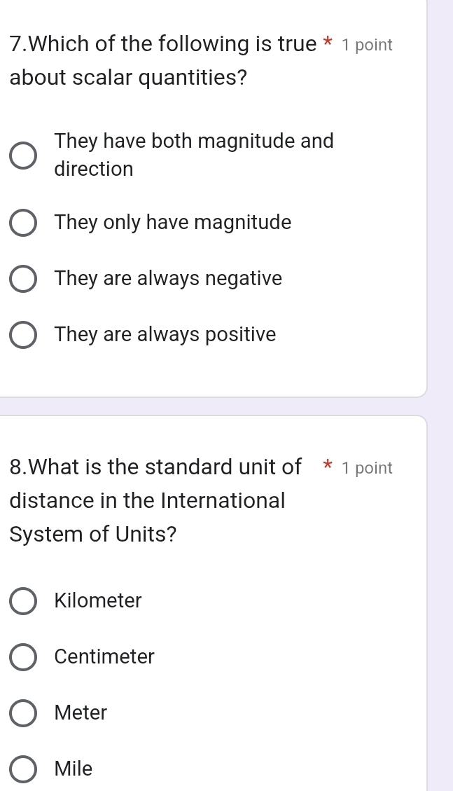 Which of the following is true * 1 point
about scalar quantities?
They have both magnitude and
direction
They only have magnitude
They are always negative
They are always positive
8.What is the standard unit of * 1 point
distance in the International
System of Units?
Kilometer
Centimeter
Meter
Mile