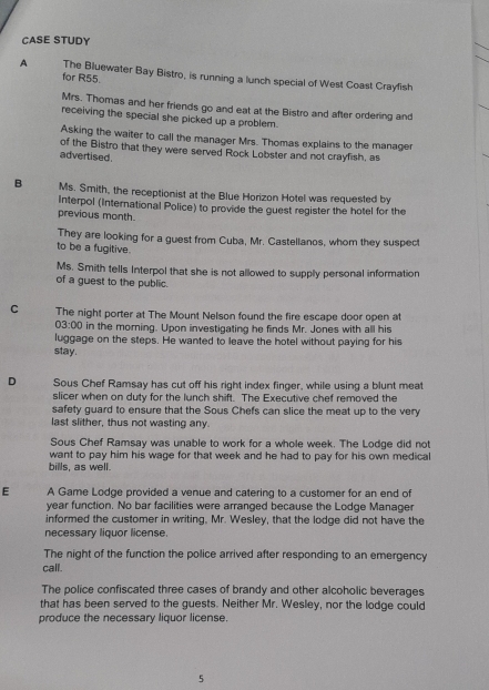 CASE STUDY 
A The Bluewater Bay Bistro, is running a lunch special of West Coast Crayfish 
for R55. 
Mrs. Thomas and her friends go and eat at the Bistro and after ordering and 
receiving the special she picked up a problem. 
Asking the waiter to call the manager Mrs. Thomas explains to the manager 
of the Bistro that they were served Rock Lobster and not crayfish, as 
advertised . 
B Ms. Smith, the receptionist at the Blue Horizon Hotel was requested by 
Interpol (International Police) to provide the guest register the hotel for the 
previous month. 
They are looking for a guest from Cuba, Mr. Castellanos, whom they suspect 
to be a fugitive. 
Ms. Smith tells Interpol that she is not allowed to supply personal information 
of a guest to the public. 
C The night porter at The Mount Nelson found the fire escape door open at 
03:00 in the morning. Upon investigating he finds Mr. Jones with all his 
luggage on the steps. He wanted to leave the hotel without paying for his 
stay. 
D Sous Chef Ramsay has cut off his right index finger, while using a blunt meat 
slicer when on duty for the lunch shift. The Executive chef removed the 
safety guard to ensure that the Sous Chefs can slice the meat up to the very 
last slither, thus not wasting any. 
Sous Chef Ramsay was unable to work for a whole week. The Lodge did not 
want to pay him his wage for that week and he had to pay for his own medical 
bills, as well. 
E A Game Lodge provided a venue and catering to a customer for an end of 
year function. No bar facilities were arranged because the Lodge Manager 
informed the customer in writing, Mr. Wesley, that the lodge did not have the 
necessary liquor license. 
The night of the function the police arrived after responding to an emergency 
call. 
The police confiscated three cases of brandy and other alcoholic beverages 
that has been served to the guests. Neither Mr. Wesley, nor the lodge could 
produce the necessary liquor license 
5