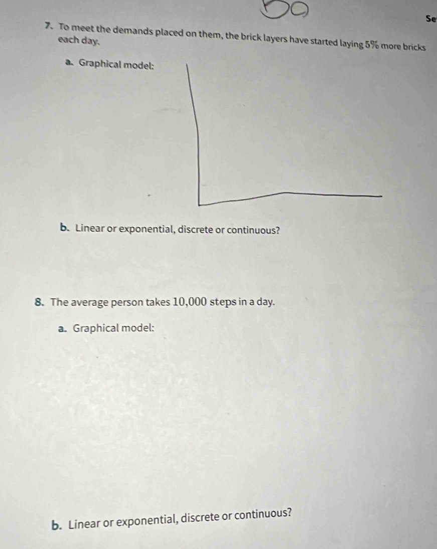 Se 
7. To meet the demands placed on them, the brick layers have started laying 5% more bricks each day. 
a. Graphical model: 
b. Linear or exponential, discrete or continuous? 
8. The average person takes 10,000 steps in a day. 
a. Graphical model: 
b. Linear or exponential, discrete or continuous?