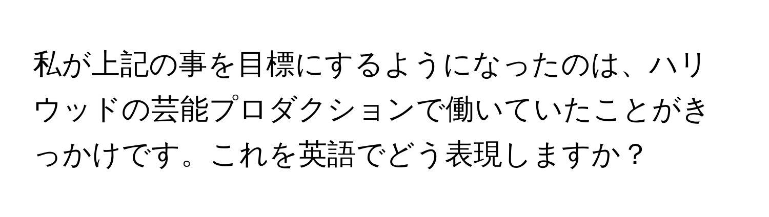 私が上記の事を目標にするようになったのは、ハリウッドの芸能プロダクションで働いていたことがきっかけです。これを英語でどう表現しますか？