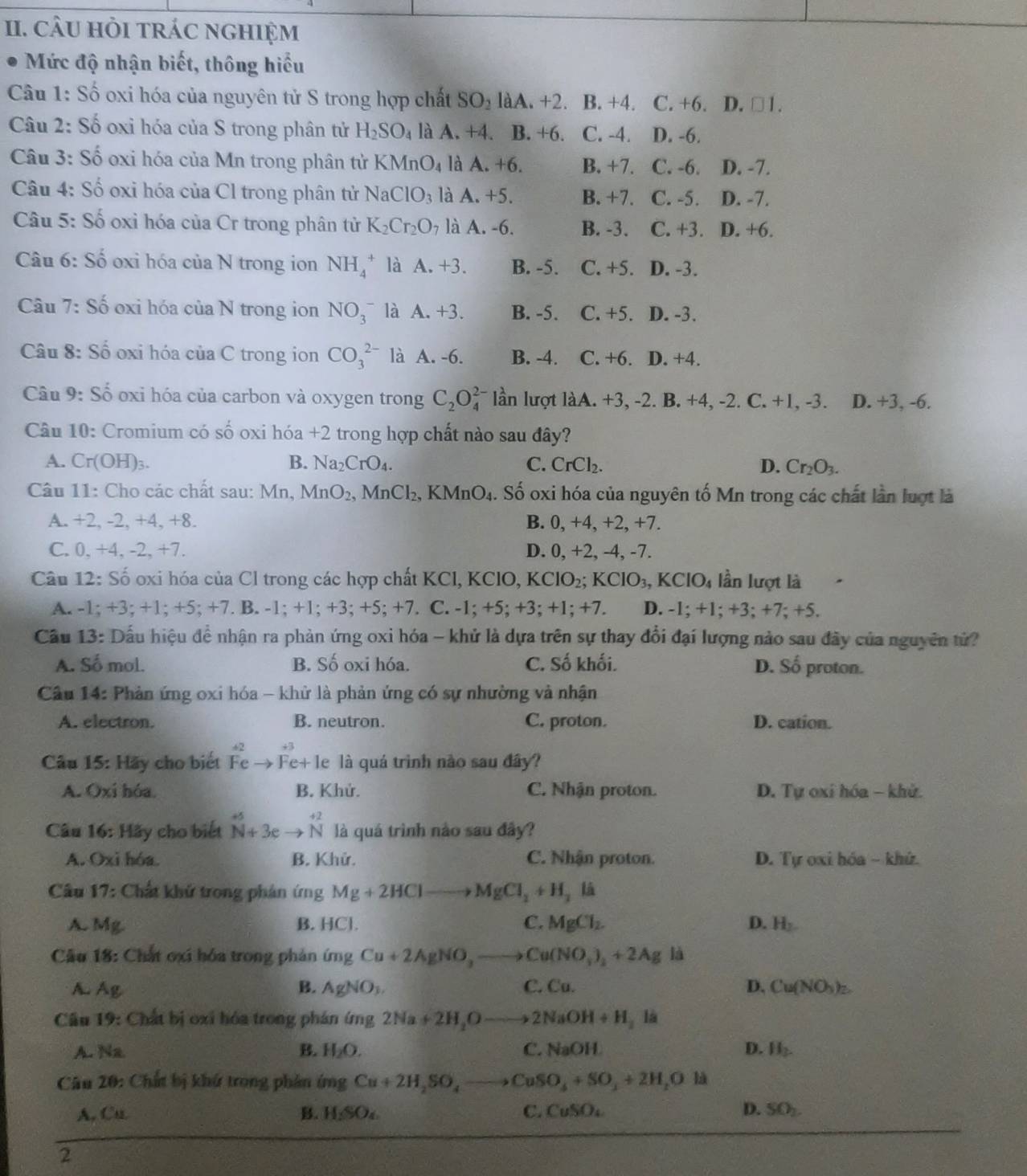 câU HỏI trác nghIệm
Mức độ nhận biết, thông hiểu
Câu 1: Số oxi hóa của nguyên tử S trong hợp chất SO_2 làA. +2. B. +4. C. +6. D. □ 1.
Câu 2: Số oxi hóa của S trong phân tử H_2SO_4 là A. +4. B. + -6 C. -4. D. -6.
Câu 3: Số oxi hóa của Mn trong phân tử K XMnO_4 là A. +6. B. +7. C. -6. D. -7.
Câu 4: Số oxi hóa của Cl trong phân tử NaClO_3 là A. +5. B. +7. C. -5. D. -7.
Câu 5: Số oxỉ hóa của Cr trong phân tử K_2Cr_2O_7 là A. -6. B. -3. C. +3. D. +6.
Câu 6: Số oxi hóa của N trong ion NH_4^(+ là A.+3. B. -5. C. +5. D. -3.
Câu 7: Số oxi hóa của N trong ion NO_3^- là A.+3. B. -5. C. +5. D. -3.
Câu 8: Số oxi hóa của C trong ion CO_3^(2-) là A.-6. B. -4. C. +6. D. +4.
Câu 9: Số oxi hóa của carbon và oxygen trong C_2)O_4^((2-) lần lượt làA. +3, -2. B. +4, -2. C. +1, -3. D. +3, -6.
Câu 10: Cromium có số oxi hóa +2 1 trong hợp chất nào sau đây?
A. Cr(OH)_3). B. Na_2CrO_4. C. CrCl_2. D. Cr_2O_3.
Câu 11: Cho các chất sau: Mn, MnO_2, MnCl_2. , KMnO₄. Số oxi hóa của nguyên tố Mn trong các chất lần luợt là
A. +2, -2, +4, +8. B. 0, +4, +2, +7.
C. 0, +4, -2, +7. D. 0, +2, -4, -7.
Câu 12: Số oxi hóa của Cl trong các hợp chất KCl, KClO, KClO_2;KClO_3,KClO_4 lần lượt là
A. -1; +3; +1; +5:+ 7. B. -1;+1;+3;+5;+7 C. -1; +5; +3;+1; +7. D. -1: +1. +3;+7;+5
Cầu 13: Dấu hiệu để nhận ra phản ứng oxi hóa - khử là dựa trên sự thay đổi đại lượng nào sau đây của nguyên tử?
A. Số mol. B. Số oxi hóa. C. Số khối. D. Số proton.
Câu 14: Phản ứng oxi hóa - khử là phản ứng có sự nhường và nhận
A. electron. B. neutron. C. proton. D. cation.
Câu 15: Hãy cho biết Fe Fe+ le là quá trình nào sau đây?
A. Oxi hóa B. Khử. C. Nhận proton.  D. Tự oxi hóa - khử.
Câu 16: Hãy cho biết N+3e beginarrayr +2 Nendarray là quá trình nào sau đây?
A. Oxi hóa. B. Khử. C. Nhận proton.  D. Tự oxi hóa - khứ.
Câu 17: Chất khử trong phản ứng Mg+2HClto MgCl_2+H_2 ,li
A. Mg. B. HCl. C. MgCl_2. D. H_2.
Cầu 18: Chất ơxi hóa trong phản ứng Cu+2AgNO_3to Cu(NO_3)_2+2Ag là
A. Ag B. AgNO_3. C. Cu. D. Cu(NO_3)_2
Câu 19: Chất bị oxi hóa trong phán ứng 2Na+2H_2Oto 2NaOH+H_2 là
A. Na B. H_2O. C. NaOH D. H_2.
Câu 20: Chất bị khử trong phản ứng Cu+2H_2SO_4to CuSO_4+SO_3+2H_2Ola
A, Cu B. HSO_4 C. CuSO_4 D. SO_2
2