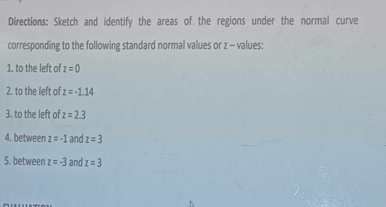 Directions: Sketch and identify the areas of the regions under the normal curve 
corresponding to the following standard normal values or z - values: 
1. to the left of z=0
2. to the left of z=-1.14
3. to the left of z=2.3
4. between z=-1 and z=3
5. between z=-3 and z=3