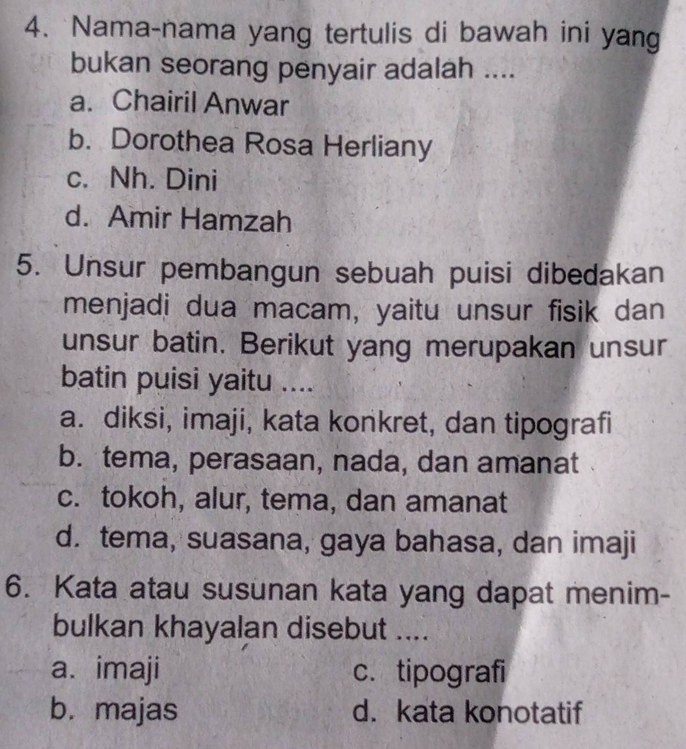 Nama-nama yang tertulis di bawah ini yang
bukan seorang penyair adalah ....
a. Chairil Anwar
b. Dorothea Rosa Herliany
c. Nh. Dini
d. Amir Hamzah
5. Unsur pembangun sebuah puisi dibedakan
menjadi dua macam, yaitu unsur fisik dan
unsur batin. Berikut yang merupakan unsur
batin puisi yaitu ....
a. diksi, imaji, kata konkret, dan tipografi
b. tema, perasaan, nada, dan amanat
c. tokoh, alur, tema, dan amanat
d. tema, suasana, gaya bahasa, dan imaji
6. Kata atau susunan kata yang dapat menim-
bulkan khayalan disebut ....
a. imaji c. tipografi
b. majas d. kata konotatif