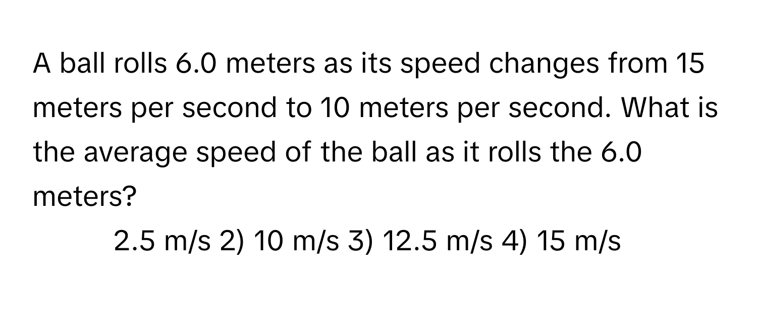 A ball rolls 6.0 meters as its speed changes from 15 meters per second to 10 meters per second. What is the average speed of the ball as it rolls the 6.0 meters?

1) 2.5 m/s 2) 10 m/s 3) 12.5 m/s 4) 15 m/s