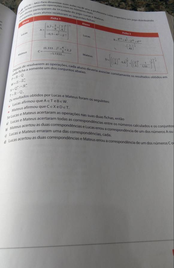 A richas contendo operações com os números rea
al EPCAr - MG) Para dinamizar suas aulas no fe ano a profes
unos participaram da 1ª rodada do
ses alunos re
rho =R-Q
os resultados obtidos em
w=Z-Zxi
x=Q∴ ∩ R^.
Os resultados obtidos
r=R-Q_4 u lateus foram os seguintes:
Lucas afirmou que A∈ T B∈ W.
Mateus afirmou que C∈ X e D∈ T.
Se Lucas e Mateus acertaram as operações nas suas duas fichas, então
a Lucas e Mateus acertaram todas as correspondências entre os números calculados e os conjuntos
# Mateus acertou as duas correspondências e Lucas errou a correspondência de um dos números A ou
d Lucas e Mateus erraram uma das correspondências, cada.
d Lucas acertou as duas correspondências e Mateus errou a correspondência de um dos números C o