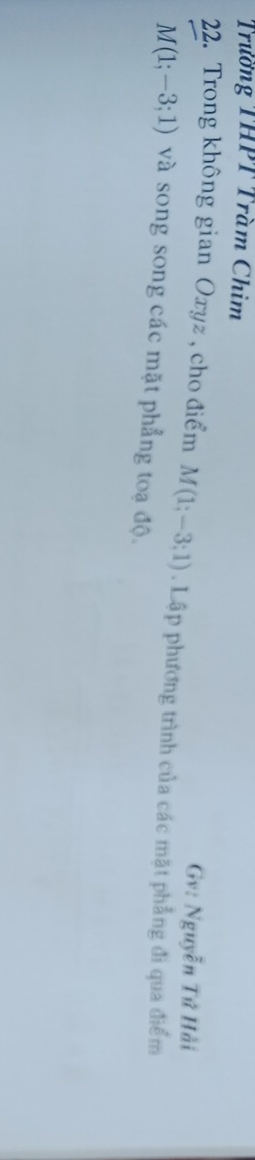 Trường THPT Trầm Chim 
Gv: Nguyễn Tứ Hải 
22. Trong không gian Oxyz , cho điểm M(1;-3;1). Lập phương trình của các mặt phẳng đi qua điểm
M(1;-3;1) và song song các mặt phẳng toạ độ.