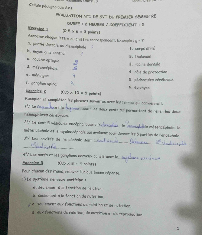 sames Unite 13
Cellule pédagogique SVT
EVALUATION N°1 DE SVT DU PREMIER SEMESTRE
DUREE : 2 HEURES / COEFFICIENT :2 
Exercice 1 (0.5* 6=3 points)
Associer chaque lettre au chiffre correspondant. Exemple : g-7
a. partie dorsale du diencéphale
1. corps strié
b. noyau gris centra!
2. thalamus
c. couche optique
3. racine dorsale
d. mésencéphale
4. rôle de protection
e. méninges
5. pédoncules cérébraux
f. ganglion spinal 6. épiphyse
Exercice 2 (0,5* 10=5 points)
Recopier et compléter les phrases suivantes avec les termes qui conviennent.
1°/ Le Cas cad et le._ sont les deux ponts qui permettent de relier les deux 
hémisphères cérébraux.
2°/ Ce sont 5 vésicules encéphaliques : le._ le mésencéphale, le
métencéphale et le myélencéphale qui évoluent pour donner les 5 parties de l'encéphale.
_
_
_
3°/ Les cavités de l'encéphale sont :
_
4° V Les nerfs et les ganglions nerveux constituent le._
Exercice 3 (0,5* 8=4 points)
Pour chacun des items, relever l'unique bonne réponse.
1) Le système nerveux participe :
a. seulement à la fonction de relation.
b. seulement à la fonction de nutrition.
c. seulement aux fonctions de relation et de nutrition.
d. aux fonctions de relation, de nutrition et de reproduction.
1