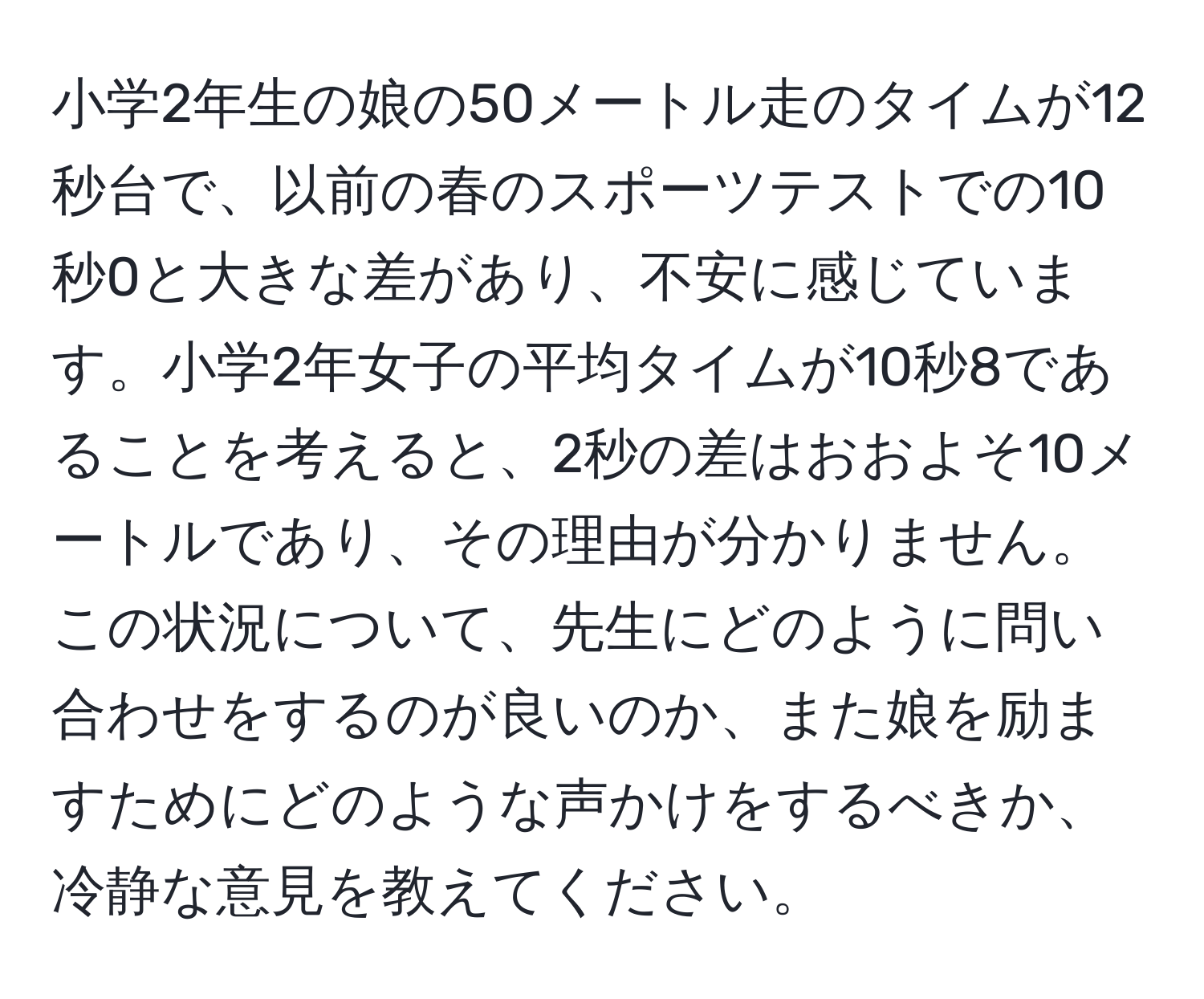 小学2年生の娘の50メートル走のタイムが12秒台で、以前の春のスポーツテストでの10秒0と大きな差があり、不安に感じています。小学2年女子の平均タイムが10秒8であることを考えると、2秒の差はおおよそ10メートルであり、その理由が分かりません。この状況について、先生にどのように問い合わせをするのが良いのか、また娘を励ますためにどのような声かけをするべきか、冷静な意見を教えてください。