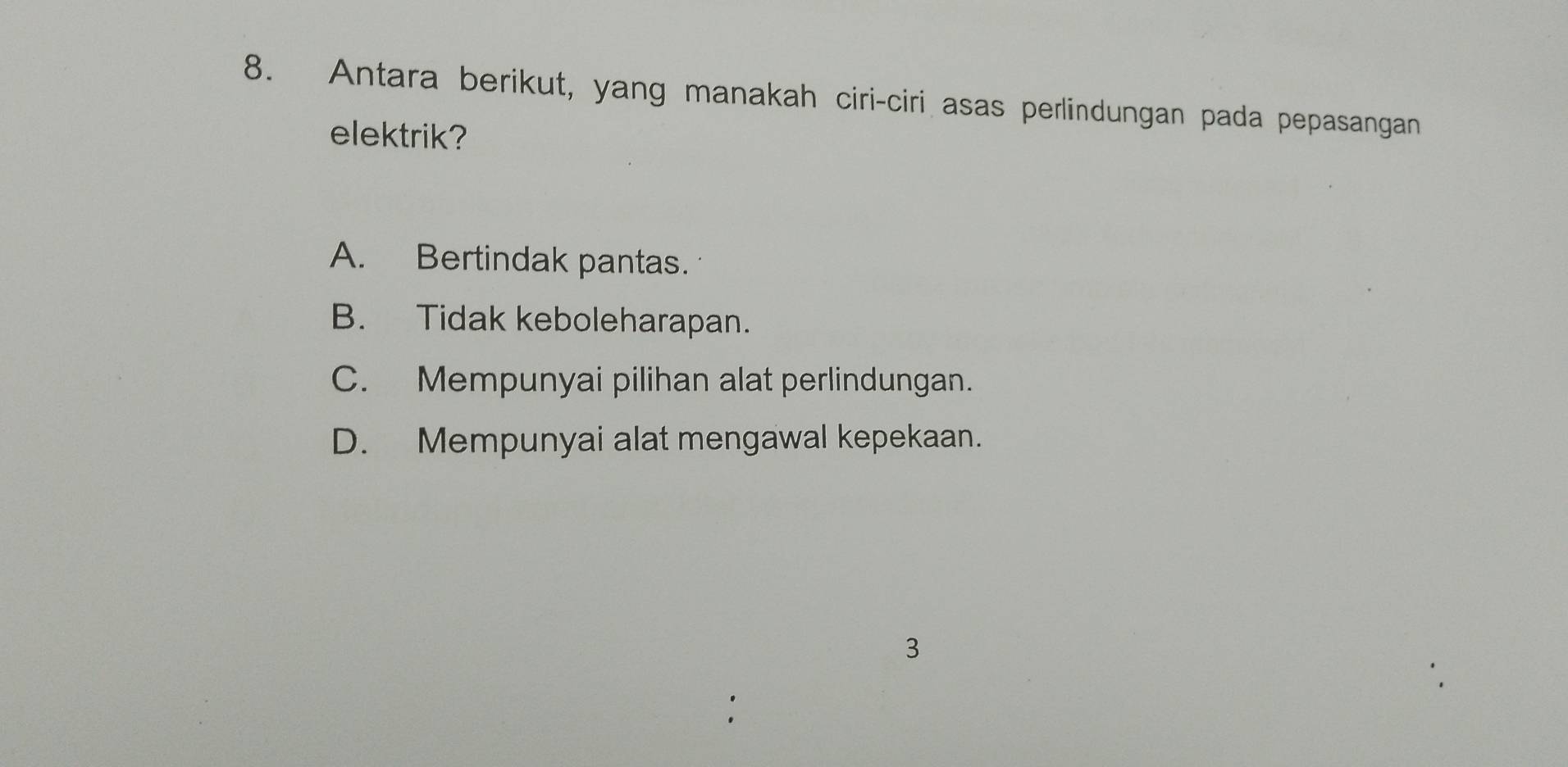 Antara berikut, yang manakah ciri-ciri asas perlindungan pada pepasangan
elektrik?
A. Bertindak pantas.
B. Tidak keboleharapan.
C. Mempunyai pilihan alat perlindungan.
D. Mempunyai alat mengawal kepekaan.
3