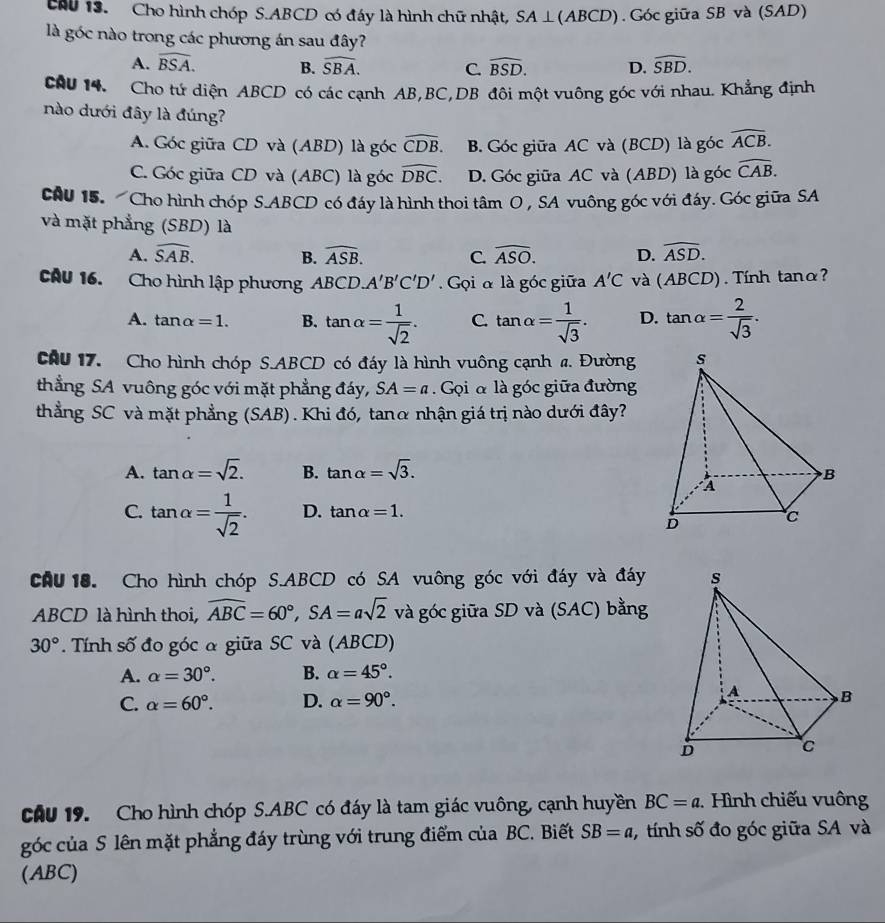 chu 13. Cho hình chóp S.ABCD có đáy là hình chữ nhật, SA⊥ (ABCD). Góc giữa SB và (SAD)
là góc nào trong các phương án sau đây?
A. widehat BSA. B. widehat SBA. C. widehat BSD. D. widehat SBD.
cầu 14. Cho tứ diện ABCD có các cạnh AB,BC,DB đôi một vuông góc với nhau. Khẳng định
nào dưới đây là đúng?
A. Góc giữa CD và (ABD) là góc widehat CDB. B. Góc giữa AC và (BCD) là góc widehat ACB.
C. Góc giữa CD và (ABC) là góc widehat DBC. D. Góc giữa AC và (ABD) là góc widehat CAB.
cAU 15.  Cho hình chóp S.ABCD có đáy là hình thoi tâm O , SA vuông góc với đáy. Góc giữa SA
và mặt phẳng (SBD) là
A. widehat SAB. B. widehat ASB. C. widehat ASO. D. widehat ASD.
CAU 16. Cho hình lập phương ABCD.A'B'C'D' Gọi α là góc giữa A'C và (ABCD). Tính tanα?
A. tan alpha =1. B. tan alpha = 1/sqrt(2) . C. tan alpha = 1/sqrt(3) . D. tan alpha = 2/sqrt(3) .
CAu 17. Cho hình chóp S.ABCD có đáy là hình vuông cạnh a. Đường
thẳng SA vuông góc với mặt phẳng đáy, SA=a Gọi α là góc giữa đường
thẳng SC và mặt phẳng (SAB). Khi đó, tanα nhận giá trị nào dưới đây?
A. tan alpha =sqrt(2). B. tan alpha =sqrt(3).
C. tan alpha = 1/sqrt(2) . D. tan alpha =1.
CAU 18. Cho hình chóp S.ABCD có SA vuông góc với đáy và đáy
ABCD là hình thoi, overline ABC=60°,SA=asqrt(2) và góc giữa SD và (SAC) bằng
30°. Tính số đo góc α giữa SC và (ABCD)
A. alpha =30°. B. alpha =45°.
C. alpha =60°. D. alpha =90°.
CAU 19. Cho hình chóp S.ABC có đáy là tam giác vuông, cạnh huyền BC=a.  Hình chiếu vuông
góc của S lên mặt phẳng đáy trùng với trung điểm của BC. Biết SB=a tính số đo góc giữa SA và
(ABC)