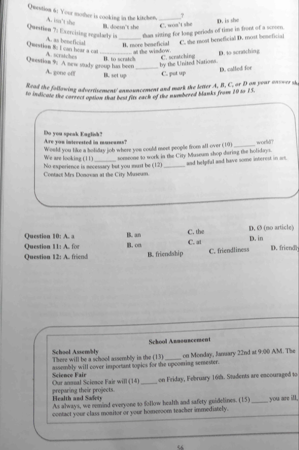 Your mother is cooking in the kitchen._
_?
A. isn't she
B. doesn't she C. won't she D. is she
Question 7: Exercising regularly is _than sitting for long periods of time in front of a screen.
A. as beneficial
B. more beneficial C. the most beneficial D. most beneficial
Question 8: I can hear a cat _... at the window.
A. scratches
B. to scratch C. scratching D. to scratching
Question 1) A new study group has been _by the United Nations.
A. gone off B. set up C. put up
D. called for
Read the following advertisement/ announcement and mark the letter A, B, C, or D on your answer sh
to indicate the correct option that best fits each of the numbered blanks from 10 to 15.
Do you speak English?
Are you interested in museums?
Would you like a holiday job where you could meet people from all over (10)_ world?
We are looking (11) someone to work in the City Museum shop during the holidays.
No experience is necessary but you must be (12) _and helpful and have some interest in art.
Contact Mrs Donovan at the City Museum.
C. the D. Ø (no article)
Question 10: A. a B. an
D. in
Question 11: A. for B. on C. at
Question 12:2 . friend B. friendship C. friendliness D. friendly
School Announcement
School Assembly 9:00 AM. The
There will be a school assembly in the (13)_ on Monday, January 22nd at
assembly will cover important topics for the upcoming semester.
Science Fair
Our annual Science Fair will (14)_ on Friday, February 16th. Students are encouraged to
preparing their projects.
Health and Safety
As always, we remind everyone to follow health and safety guidelines. (15)_ you are ill,
contact your class monitor or your homeroom teacher immediately.
56