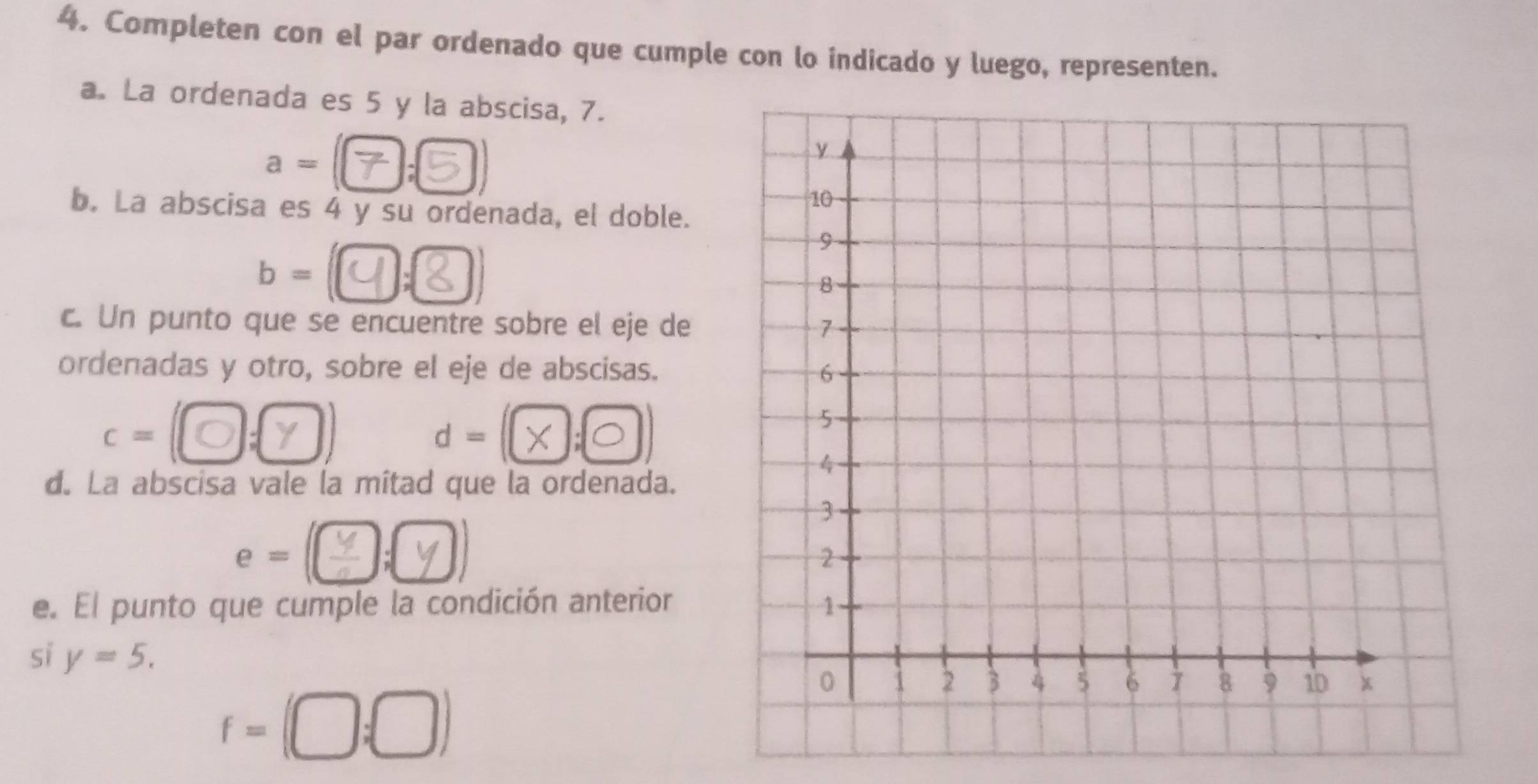 Completen con el par ordenado que cumple con lo indicado y luego, representen. 
a. La ordenada es 5 y la abscisa, 7.
a=
b. La abscisa es 4 y su ordenada, el doble. 
b -④;② ) 
c. Un punto que se encuentre sobre el eje de 
ordenadas y otro, sobre el eje de abscisas. 
c= : d - (λ;◎ 
d. La abscisa vale la mitad que la ordenada. 
e - □;( 
e. El punto que cumple la condición anterior 
si y=5.
f=(□ ;□ )