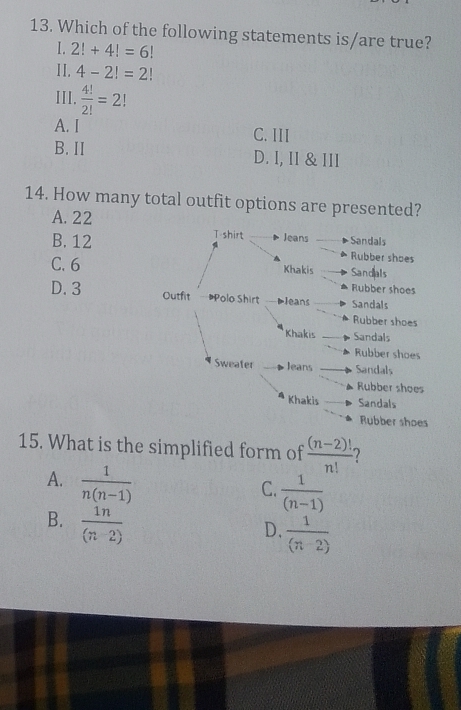 Which of the following statements is/are true?
I. 2!+4!=6!
11. 4-2!=2!
III.  4!/2! =2!
A. I C. III
B. II D. I, II & III
14. How many total outfit options are presented?
A. 22
B. 12
C. 6
D. 3
15. What is the simplified form of  ((n-2)!)/n!  2
A.  1/n(n-1) 
C.  1/(n-1) 
B.  1n/(n-2) 
D.  1/(n-2) 