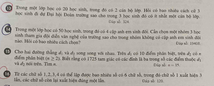 Trong một lớp học có 20 học sinh, trong đó có 2 cán bộ lớp. Hồi có bao nhiêu cách cử 3
học sinh đi dự Đại hội Đoàn trường sao cho trong 3 học sinh đó có ít nhất một cán bộ lớp. 
Dáp số: 324. 
1 Trong một lớp học có 50 học sinh, trong đó có 4 cặp anh em sinh đôi. Cần chọn một nhóm 3 học 
sinh tham gia đội diễn văn nghệ của trường sao cho trong nhóm không có cặp anh em sinh dõi 
nào. Hỏi có bao nhiêu cách chọn? Dáp số: 19408. 
5 Cho hai dường thẳng d_1 và d_2 song song với nhau. Trên d_1 có 10 điểm phân biệt, trên d_2 cón 
điểm phân biệt (n≥ 2) 1 Biết rằng có 1725 tam giác có các đỉnh là ba trong số các điểm thuộc đị 
và d_2 nói trên. Tìm n. Đáp số: n=15. 
16 Từ các chữ số 1, 2, 3, 4 có thể lập được bao nhiêu số có 6 chữ số, trong đó chữ số 1 xuất hiện 3
lần, các chữ số còn lại xuất hiện đúng một lần. Dáp số: 120.