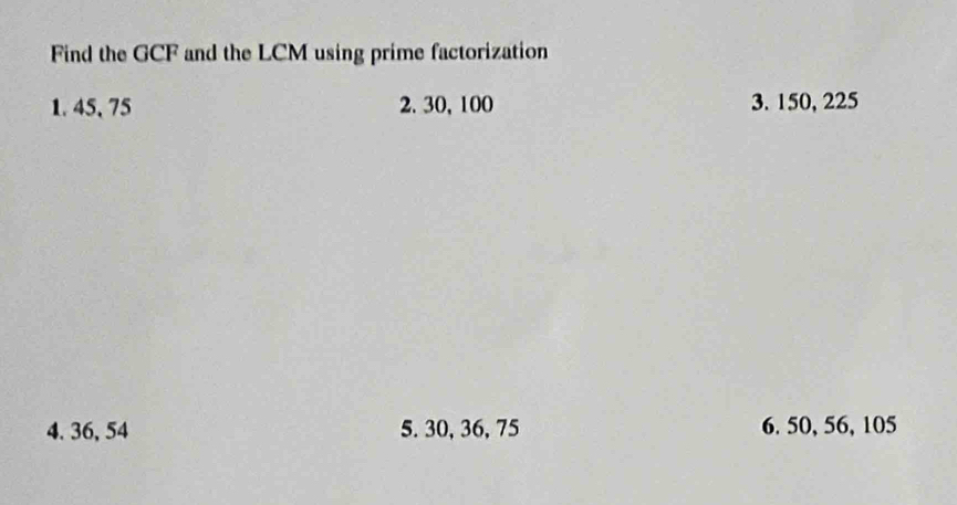 Find the GCF and the LCM using prime factorization 
1. 45, 75 2. 30, 100 3. 150, 225
4. 36, 54 5. 30, 36, 75 6. 50, 56, 105