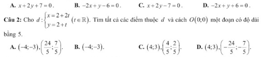 A. x+2y+7=0. B. -2x+y-6=0. C. x+2y-7=0. D. -2x+y+6=0. 
Câu 2: Cho d:beginarrayl x=2+2t y=2+tendarray.  (t∈ R). Tìm tất cả các điểm thuộc đ và cách O(0;0) một đoạn có độ dài
bằng 5.
A. (-4;-3), ( 24/5 ; 7/5 ). B. (-4;-3). C. (4;3), ( 4/5 ; 2/5 ). D. (4;3), (- 24/5 ;- 7/5 ).