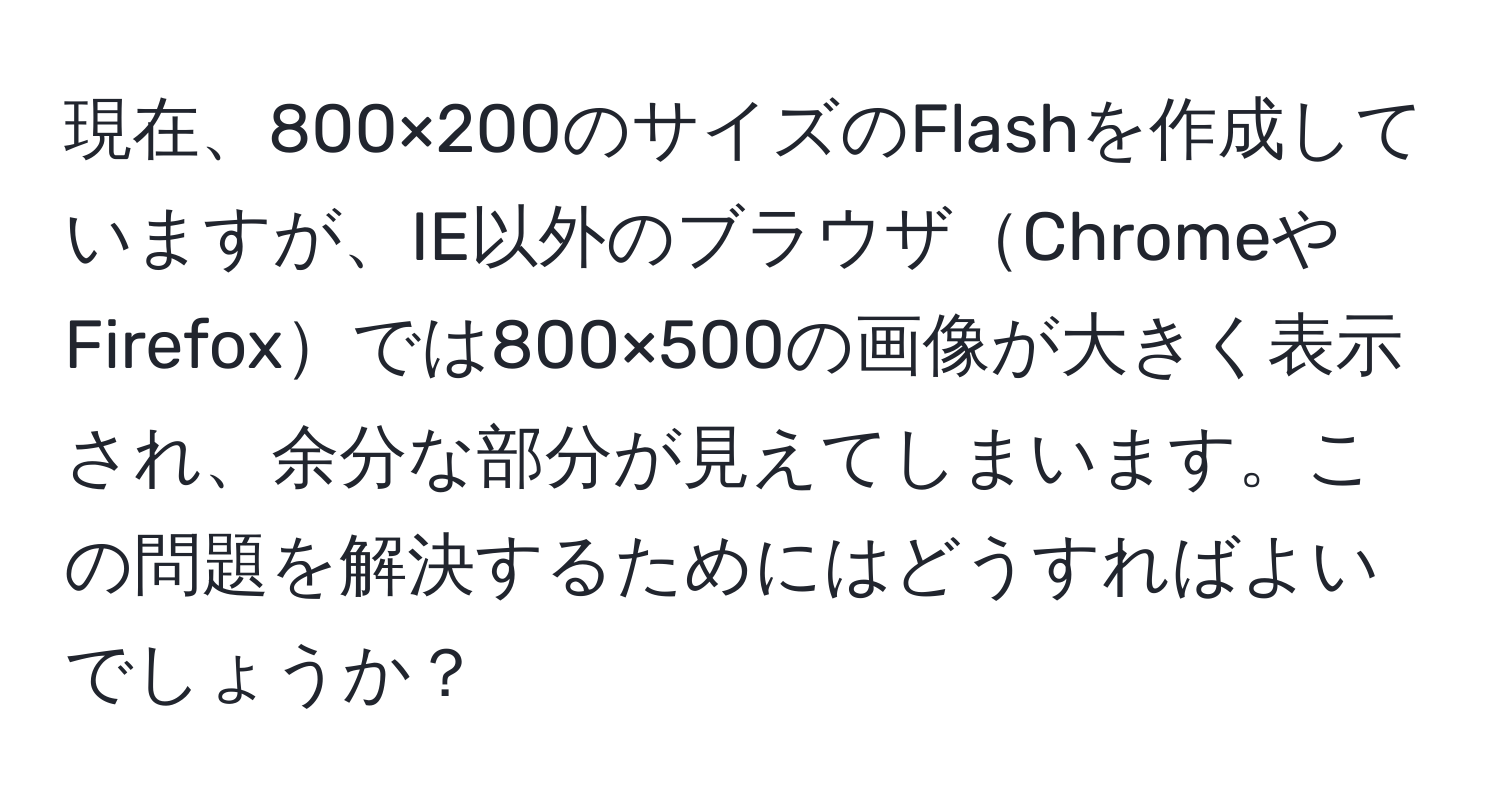 現在、800×200のサイズのFlashを作成していますが、IE以外のブラウザChromeやFirefoxでは800×500の画像が大きく表示され、余分な部分が見えてしまいます。この問題を解決するためにはどうすればよいでしょうか？